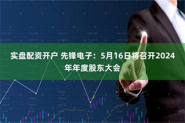 实盘配资开户 先锋电子：5月16日将召开2024年年度股东大会