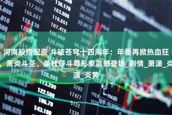 河南股指配资 斗破苍穹十四周年：年番再掀热血狂澜，萧炎斗圣、美杜莎斗尊形象震撼登场_剧情_萧潇_炎黄