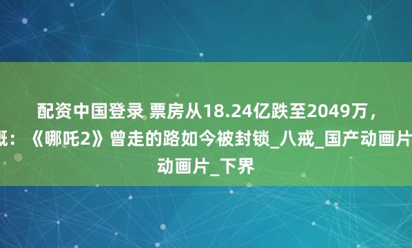 配资中国登录 票房从18.24亿跌至2049万，我感慨：《哪吒2》曾走的路如今被封锁_八戒_国产动画片_下界