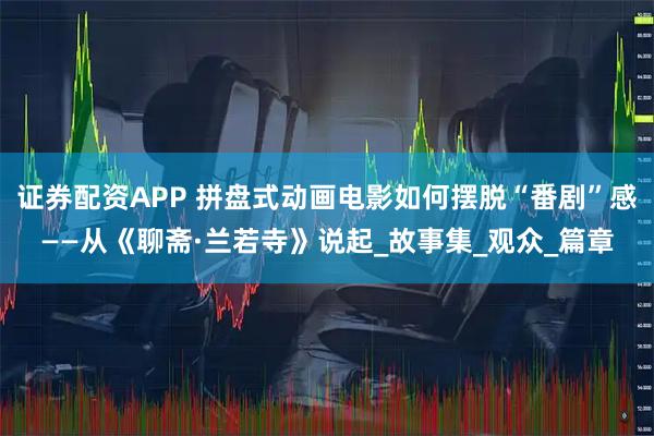 证券配资APP 拼盘式动画电影如何摆脱“番剧”感——从《聊斋·兰若寺》说起_故事集_观众_篇章