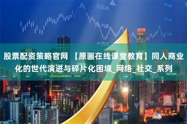 股票配资策略官网 【原画在线课堂教育】同人商业化的世代演进与碎片化困境_网络_社交_系列