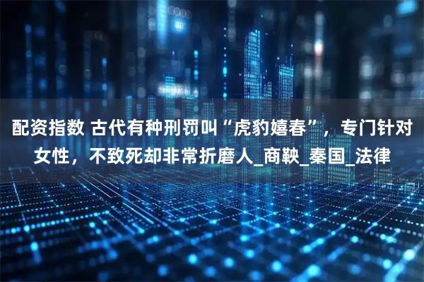 配资指数 古代有种刑罚叫“虎豹嬉春”，专门针对女性，不致死却非常折磨人_商鞅_秦国_法律