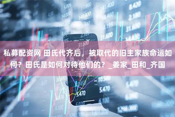 私募配资网 田氏代齐后，被取代的旧主家族命运如何？田氏是如何对待他们的？_姜家_田和_齐国