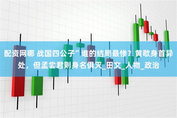 配资网哪 战国四公子”谁的结局最惨？黄歇身首异处，但孟尝君则身名俱灭_田文_人物_政治