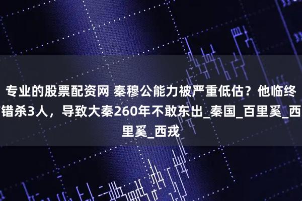 专业的股票配资网 秦穆公能力被严重低估？他临终前错杀3人，导致大秦260年不敢东出_秦国_百里奚_西戎