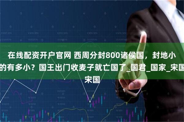 在线配资开户官网 西周分封800诸侯国，封地小的有多小？国王出门收麦子就亡国了_国君_国家_宋国