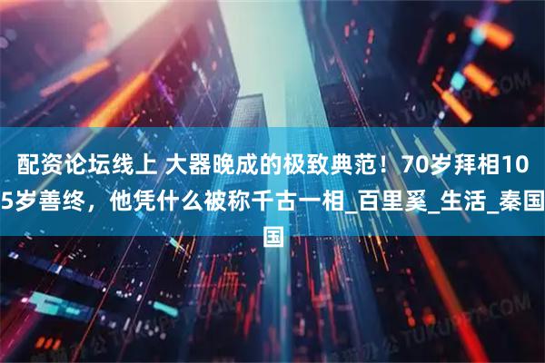 配资论坛线上 大器晚成的极致典范！70岁拜相105岁善终，他凭什么被称千古一相_百里奚_生活_秦国
