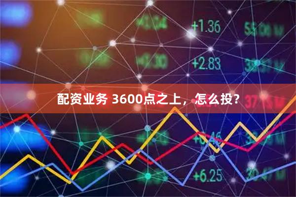 配资业务 3600点之上，怎么投？