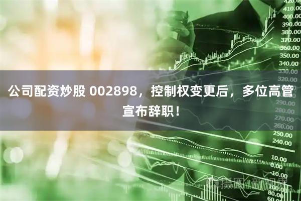 公司配资炒股 002898，控制权变更后，多位高管宣布辞职！