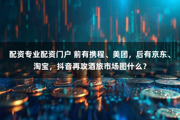 配资专业配资门户 前有携程、美团，后有京东、淘宝，抖音再攻酒旅市场图什么？
