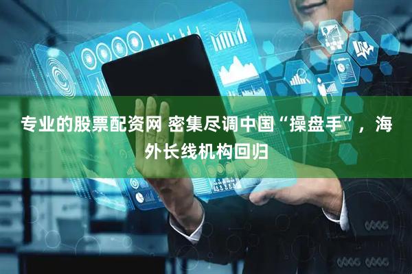 专业的股票配资网 密集尽调中国“操盘手”，海外长线机构回归