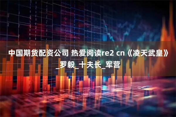 中国期货配资公司 热爱阅读re2 cn《凌天武皇》_罗毅_十夫长_军营