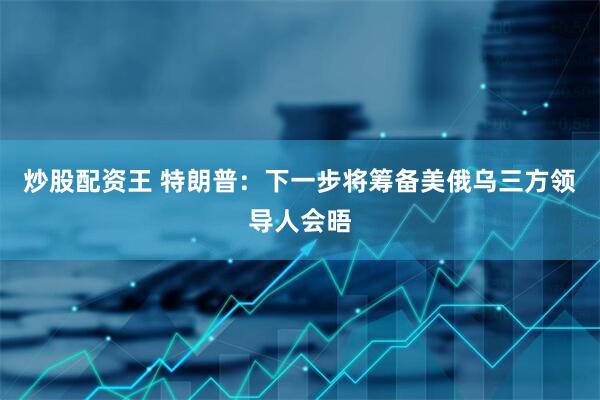 炒股配资王 特朗普：下一步将筹备美俄乌三方领导人会晤