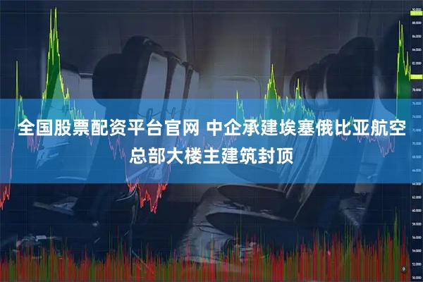 全国股票配资平台官网 中企承建埃塞俄比亚航空总部大楼主建筑封顶