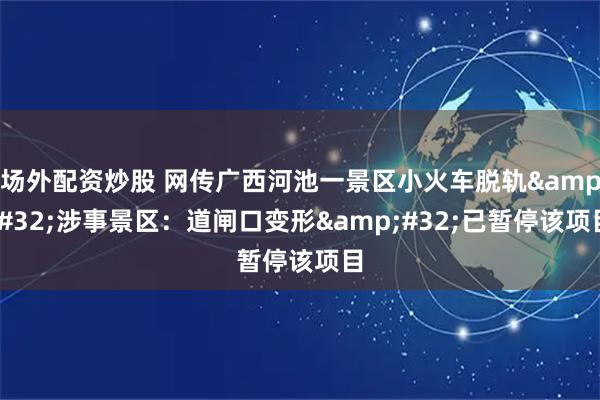 场外配资炒股 网传广西河池一景区小火车脱轨&#32;涉事景区：道闸口变形&#32;已暂停该项目