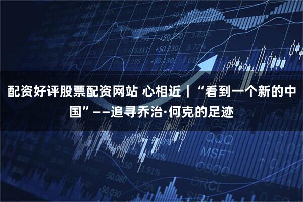 配资好评股票配资网站 心相近｜“看到一个新的中国”——追寻乔治·何克的足迹